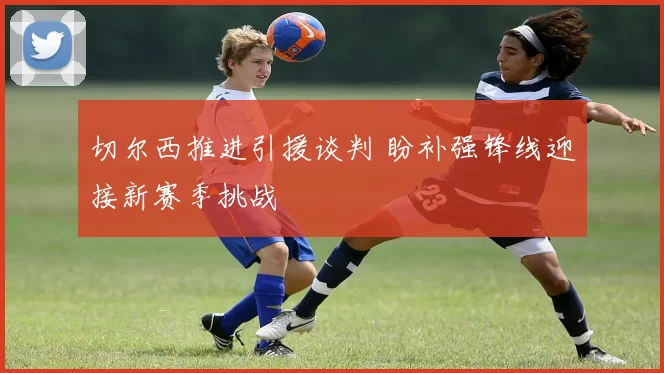 切尔西推进引援谈判 盼补强锋线迎接新赛季挑战