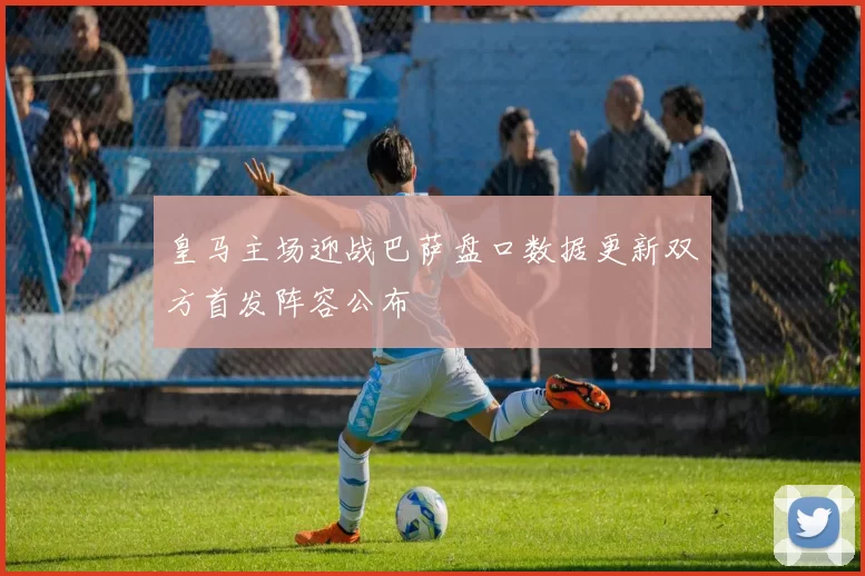 皇马主场迎战巴萨盘口数据更新双方首发阵容公布