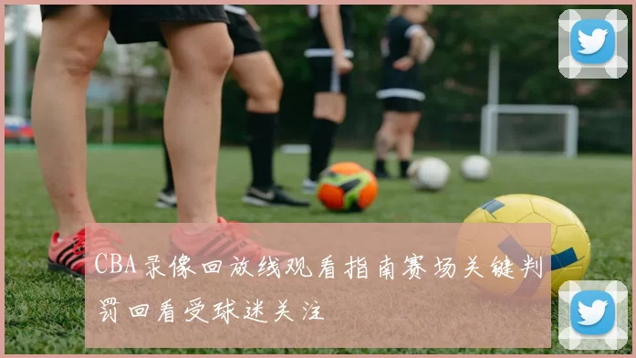 CBA录像回放线观看指南赛场关键判罚回看受球迷关注