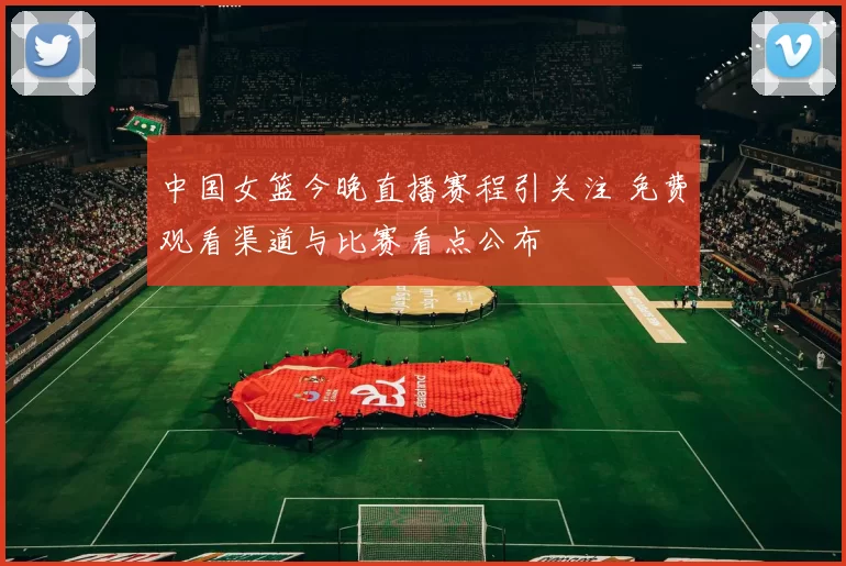 中国女篮今晚直播赛程引关注 免费观看渠道与比赛看点公布